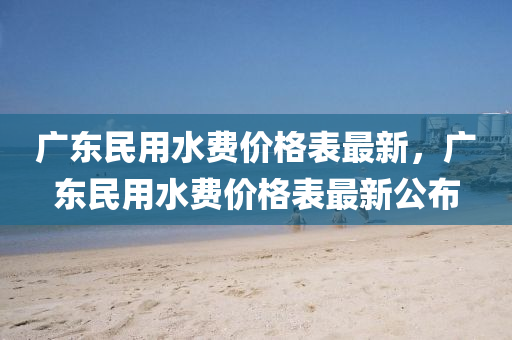 广东民用水费价格表最新，广东民用水费价格表最新公布