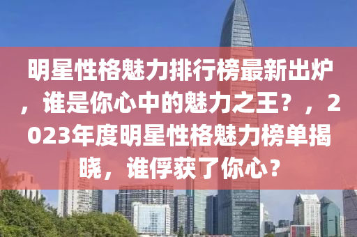 明星性格魅力排行榜最新出炉，谁是你心中的魅力之王？，2023年度明星性格魅力榜单揭晓，谁俘获了你心？