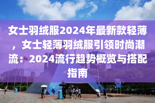 女士羽绒服2024年最新款轻薄，女士轻薄羽绒服引领时尚潮流：2024流行趋势概览与搭配指南