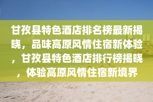 甘孜县特色酒店排名榜最新揭晓，品味高原风情住宿新体验，甘孜县特色酒店排行榜揭晓，体验高原风情住宿新境界