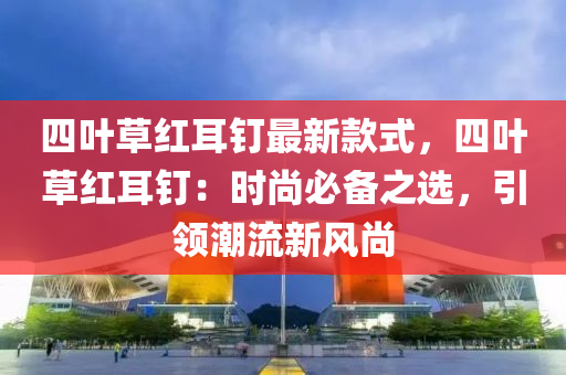 四叶草红耳钉最新款式，四叶草红耳钉：时尚必备之选，引领潮流新风尚