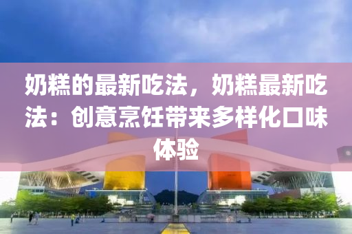 奶糕的最新吃法，奶糕最新吃法：创意烹饪带来多样化口味体验