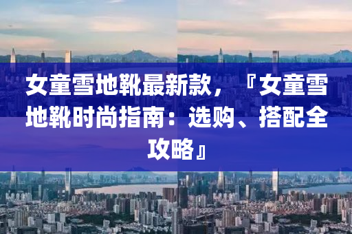 女童雪地靴最新款，『女童雪地靴时尚指南：选购、搭配全攻略』