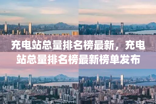 充电站总量排名榜最新，充电站总量排名榜最新榜单发布