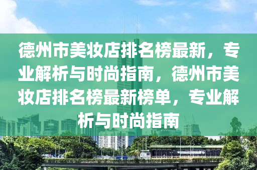 德州市美妆店排名榜最新，专业解析与时尚指南，德州市美妆店排名榜最新榜单，专业解析与时尚指南