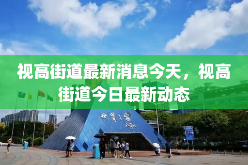视高街道最新消息今天，视高街道今日最新动态