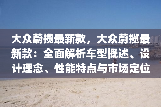 大众蔚揽最新款，大众蔚揽最新款：全面解析车型概述、设计理念、性能特点与市场定位