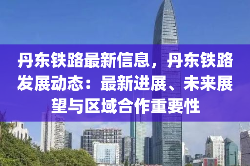 丹东铁路最新信息，丹东铁路发展动态：最新进展、未来展望与区域合作重要性