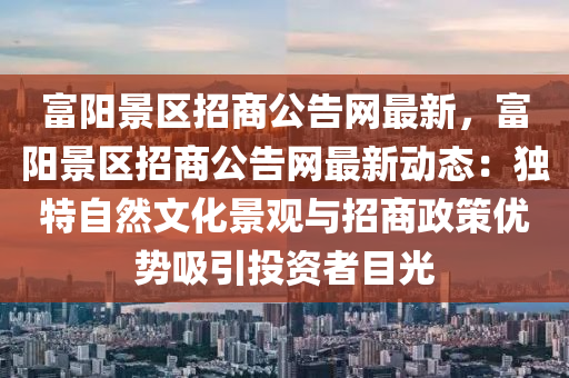 富阳景区招商公告网最新，富阳景区招商公告网最新动态：独特自然文化景观与招商政策优势吸引投资者目光