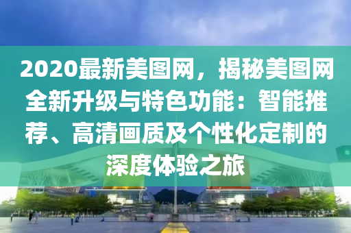 2020最新美图网，揭秘美图网全新升级与特色功能：智能推荐、高清画质及个性化定制的深度体验之旅