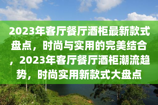 2023年客厅餐厅酒柜最新款式盘点，时尚与实用的完美结合，2023年客厅餐厅酒柜潮流趋势，时尚实用新款式大盘点