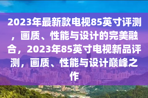 2023年最新款电视85英寸评测，画质、性能与设计的完美融合，2023年85英寸电视新品评测，画质、性能与设计巅峰之作