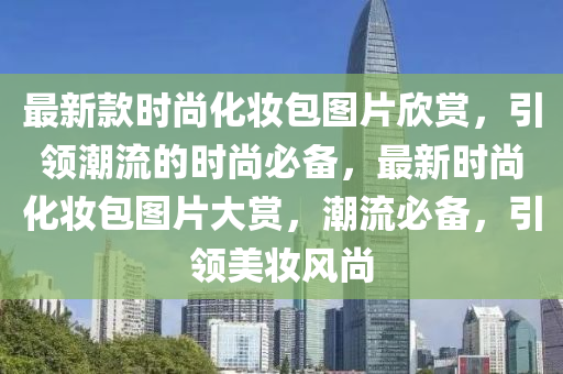 最新款时尚化妆包图片欣赏，引领潮流的时尚必备，最新时尚化妆包图片大赏，潮流必备，引领美妆风尚