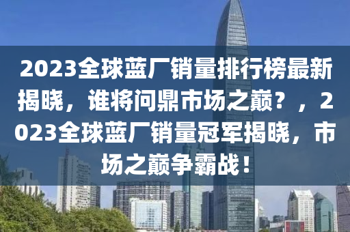 2023全球蓝厂销量排行榜最新揭晓，谁将问鼎市场之巅？，2023全球蓝厂销量冠军揭晓，市场之巅争霸战！