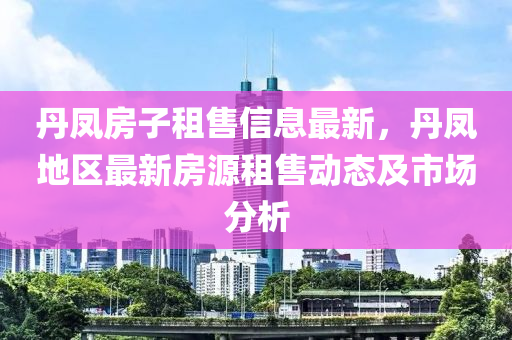 丹凤房子租售信息最新，丹凤地区最新房源租售动态及市场分析