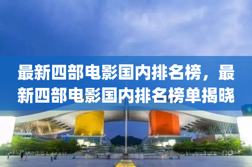 最新四部电影国内排名榜，最新四部电影国内排名榜单揭晓