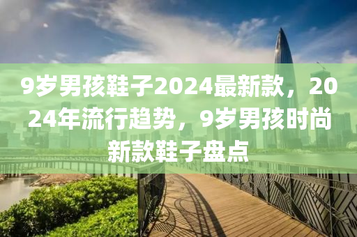 9岁男孩鞋子2024最新款，2024年流行趋势，9岁男孩时尚新款鞋子盘点