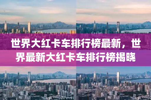 世界大红卡车排行榜最新，世界最新大红卡车排行榜揭晓