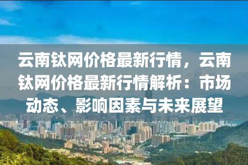 云南钛网价格最新行情，云南钛网价格最新行情解析：市场动态、影响因素与未来展望