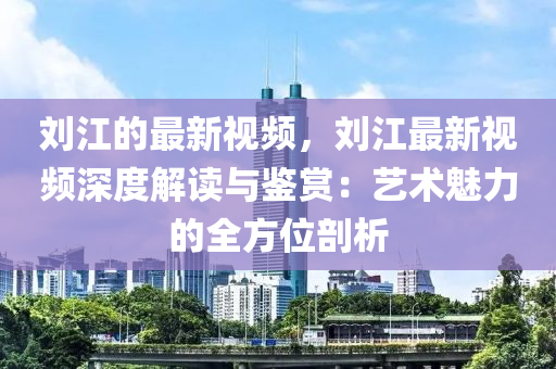 刘江的最新视频，刘江最新视频深度解读与鉴赏：艺术魅力的全方位剖析