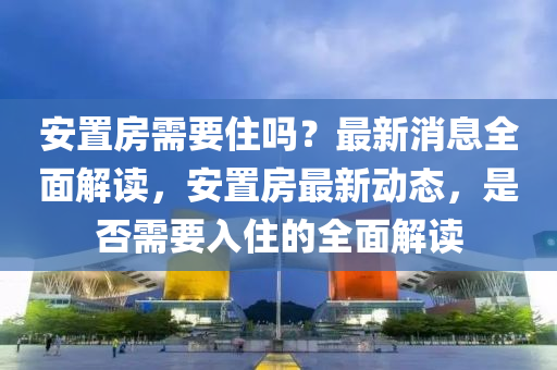 安置房需要住吗？最新消息全面解读，安置房最新动态，是否需要入住的全面解读