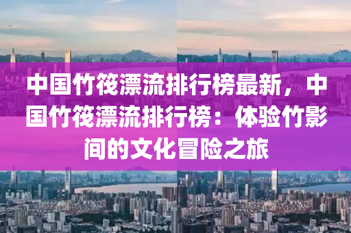 中国竹筏漂流排行榜最新，中国竹筏漂流排行榜：体验竹影间的文化冒险之旅