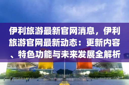 伊利旅游最新官网消息，伊利旅游官网最新动态：更新内容、特色功能与未来发展全解析