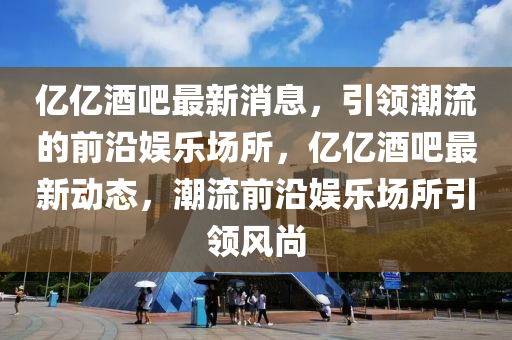 亿亿酒吧最新消息，引领潮流的前沿娱乐场所，亿亿酒吧最新动态，潮流前沿娱乐场所引领风尚