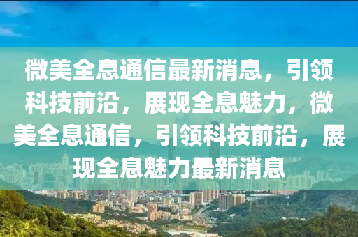 微美全息通信最新消息，引领科技前沿，展现全息魅力，微美全息通信，引领科技前沿，展现全息魅力最新消息