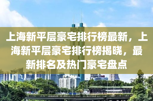 上海新平层豪宅排行榜最新，上海新平层豪宅排行榜揭晓，最新排名及热门豪宅盘点