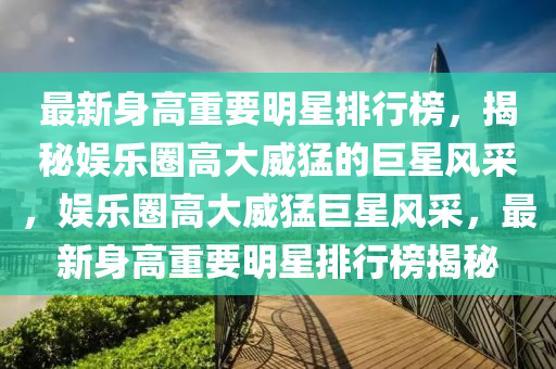 最新身高重要明星排行榜，揭秘娱乐圈高大威猛的巨星风采，娱乐圈高大威猛巨星风采，最新身高重要明星排行榜揭秘