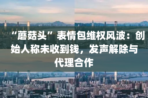 “蘑菇头”表情包维权风波：创始人称未收到钱，发声解除与代理合作