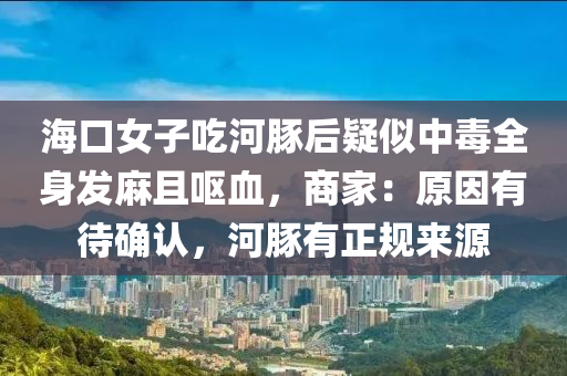 海口女子吃河豚后疑似中毒全身发麻且呕血，商家：原因有待确认，河豚有正规来源