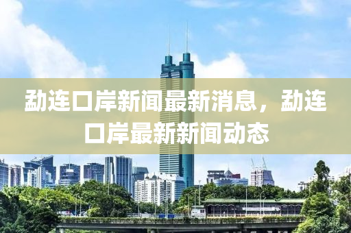 勐连口岸新闻最新消息，勐连口岸最新新闻动态