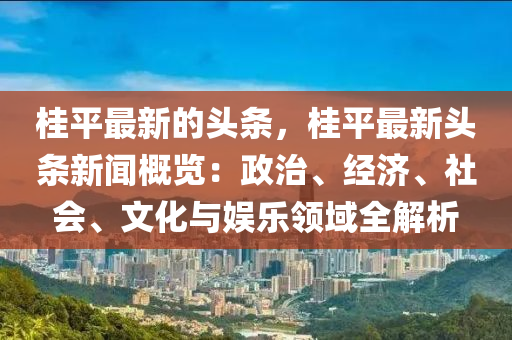 桂平最新的头条，桂平最新头条新闻概览：政治、经济、社会、文化与娱乐领域全解析