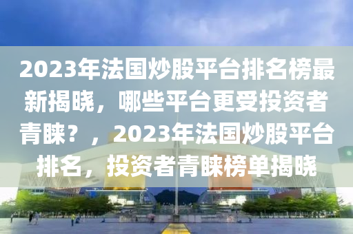 2023年法国炒股平台排名榜最新揭晓，哪些平台更受投资者青睐？，2023年法国炒股平台排名，投资者青睐榜单揭晓