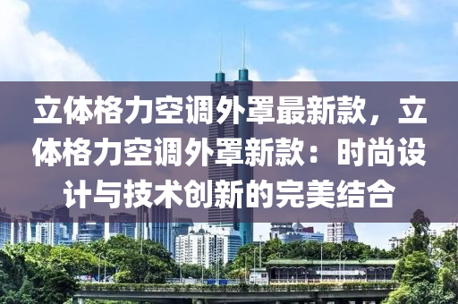 立体格力空调外罩最新款，立体格力空调外罩新款：时尚设计与技术创新的完美结合