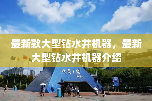 最新款大型钻水井机器，最新大型钻水井机器介绍