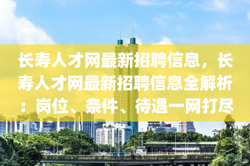 长寿人才网最新招聘信息，长寿人才网最新招聘信息全解析：岗位、条件、待遇一网打尽