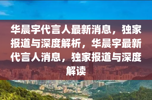 华晨宇代言人最新消息，独家报道与深度解析，华晨宇最新代言人消息，独家报道与深度解读