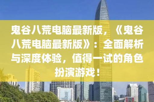 鬼谷八荒电脑最新版，《鬼谷八荒电脑最新版》：全面解析与深度体验，值得一试的角色扮演游戏！