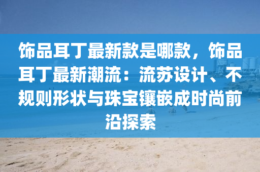 饰品耳丁最新款是哪款，饰品耳丁最新潮流：流苏设计、不规则形状与珠宝镶嵌成时尚前沿探索