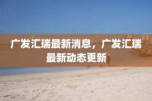 广发汇瑞最新消息，广发汇瑞最新动态更新