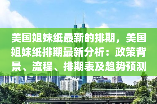美国姐妹纸最新的排期，美国姐妹纸排期最新分析：政策背景、流程、排期表及趋势预测
