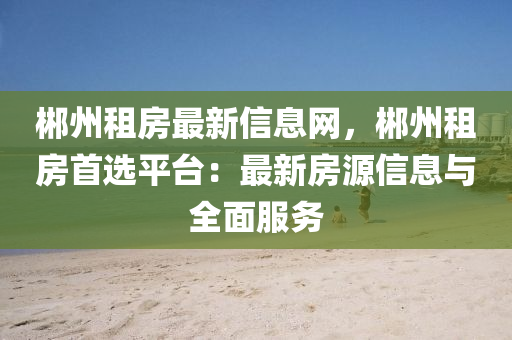 郴州租房最新信息网，郴州租房首选平台：最新房源信息与全面服务