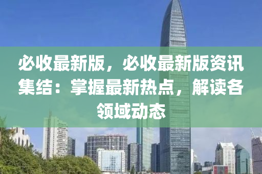 必收最新版，必收最新版资讯集结：掌握最新热点，解读各领域动态