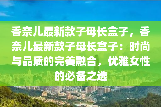 香奈儿最新款子母长盒子，香奈儿最新款子母长盒子：时尚与品质的完美融合，优雅女性的必备之选