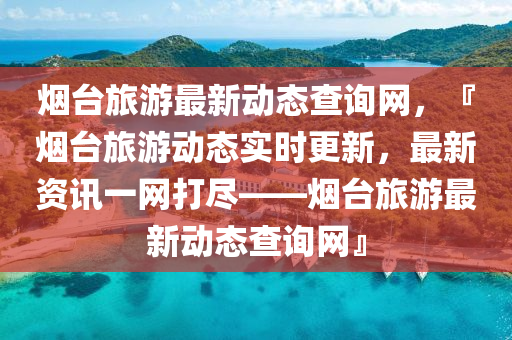 烟台旅游最新动态查询网，『烟台旅游动态实时更新，最新资讯一网打尽——烟台旅游最新动态查询网』