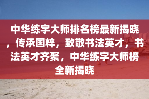 中华练字大师排名榜最新揭晓，传承国粹，致敬书法英才，书法英才齐聚，中华练字大师榜全新揭晓