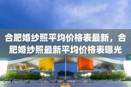 合肥婚纱照平均价格表最新，合肥婚纱照最新平均价格表曝光